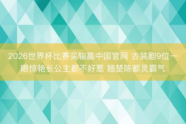 2026世界杯比赛买输赢中国官网 古装剧9位一眼惊艳长公主都不好惹 翘楚陈都灵霸气
