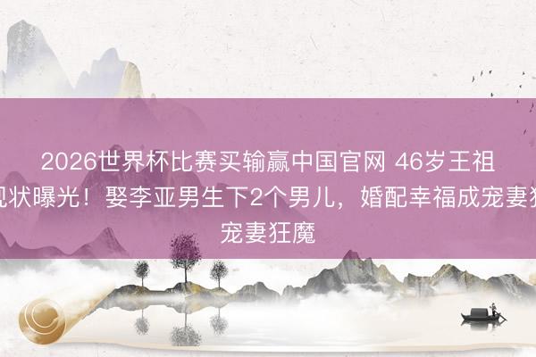 2026世界杯比赛买输赢中国官网 46岁王祖蓝现状曝光！娶李亚男生下2个男儿，婚配幸福成宠妻狂魔