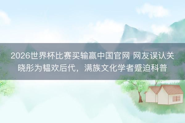 2026世界杯比赛买输赢中国官网 网友误认关晓彤为韫欢后代,满族文化学者蹙迫科普