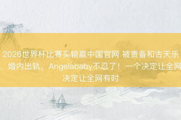 2026世界杯比赛买输赢中国官网 被责备和古天乐成婚、婚内出轨,Angelababy不忍了!一个决定让全网有时