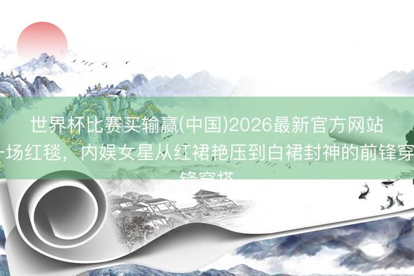 世界杯比赛买输赢(中国)2026最新官方网站 一场红毯,内娱女星从红裙艳压到白裙封神的前锋穿搭