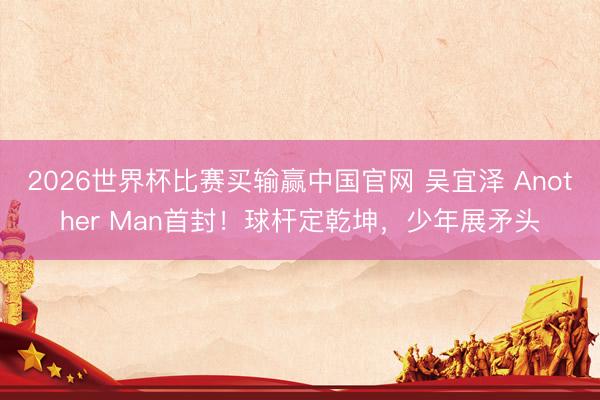 2026世界杯比赛买输赢中国官网 吴宜泽 Another Man首封！球杆定乾坤，少年展矛头