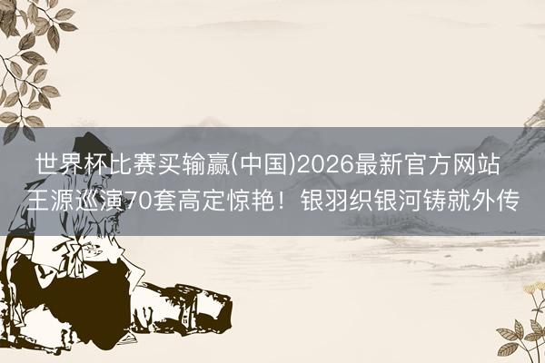 世界杯比赛买输赢(中国)2026最新官方网站 王源巡演70套高定惊艳！银羽织银河铸就外传