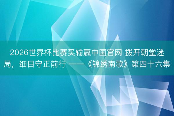 2026世界杯比赛买输赢中国官网 拨开朝堂迷局，细目守正前行 ——《锦绣南歌》第四十六集