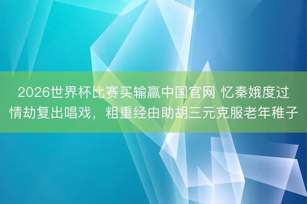 2026世界杯比赛买输赢中国官网 忆秦娥度过情劫复出唱戏,粗重经由助胡三元克服老年稚子