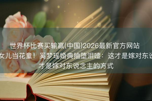 世界杯比赛买输赢(中国)2026最新官方网站 6岁女儿4岁女儿当花童!奚梦瑶婚典抽堕泪噎:这才是嫁对东说念主的方式