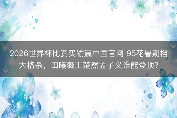 2026世界杯比赛买输赢中国官网 95花暑期档大格杀，田曦薇王楚然孟子义谁能登顶？