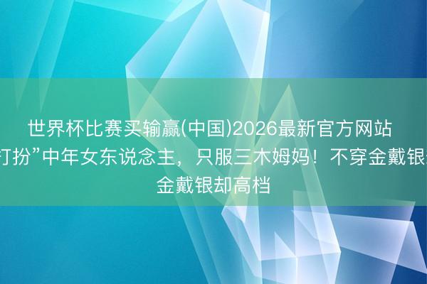 世界杯比赛买输赢(中国)2026最新官方网站 论“会打扮”中年女东说念主,只服三木姆妈!不穿金戴银却高档