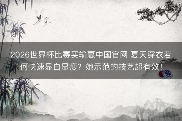 2026世界杯比赛买输赢中国官网 夏天穿衣若何快速显白显瘦？她示范的技艺超有效！