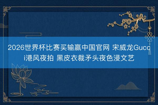 2026世界杯比赛买输赢中国官网 宋威龙Gucci港风夜拍 黑皮衣裁矛头夜色浸文艺