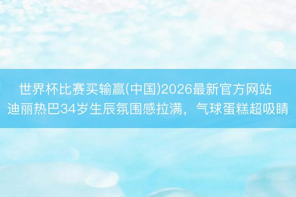 世界杯比赛买输赢(中国)2026最新官方网站 迪丽热巴34岁生辰氛围感拉满,气球蛋糕超吸睛