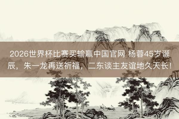 2026世界杯比赛买输赢中国官网 杨蓉45岁诞辰,朱一龙再送祈福,二东谈主友谊地久天长!