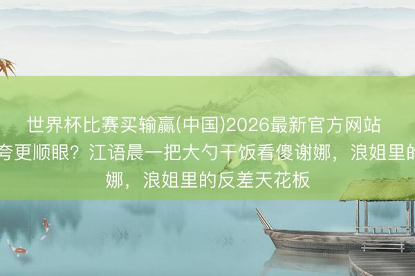 世界杯比赛买输赢(中国)2026最新官方网站 胖12斤还被夸更顺眼?江语晨一把大勺干饭看傻谢娜,浪姐里的反差天花板