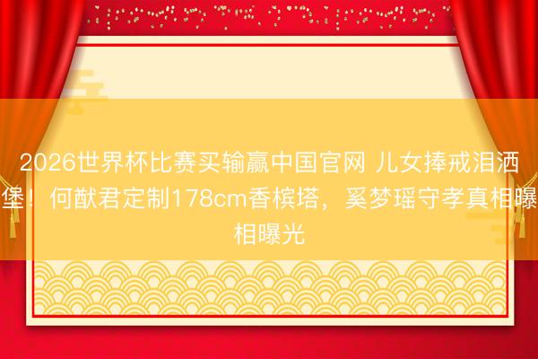 2026世界杯比赛买输赢中国官网 儿女捧戒泪洒古堡!何猷君定制178cm香槟塔,奚梦瑶守孝真相曝光