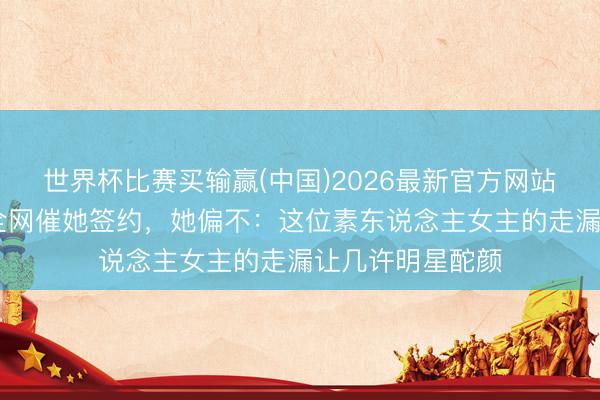 世界杯比赛买输赢(中国)2026最新官方网站 票房破十亿,全网催她签约,她偏不:这位素东说念主女主的走漏让几许明星酡颜
