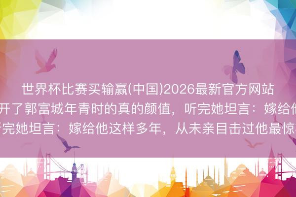 世界杯比赛买输赢(中国)2026最新官方网站 方媛问周涛一句话,揭开了郭富城年青时的真的颜值,听完她坦言:嫁给他这样多年,从未亲目击过他最惊艳的形势