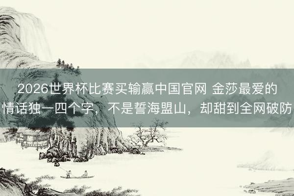 2026世界杯比赛买输赢中国官网 金莎最爱的情话独一四个字，不是誓海盟山，却甜到全网破防