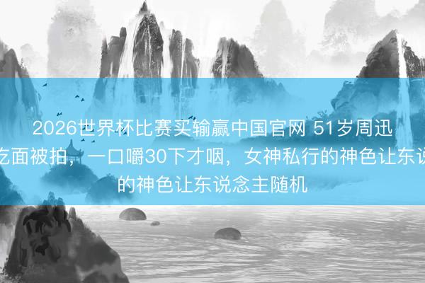 2026世界杯比赛买输赢中国官网 51岁周迅成皆街边吃面被拍，一口嚼30下才咽，女神私行的神色让东说念主随机