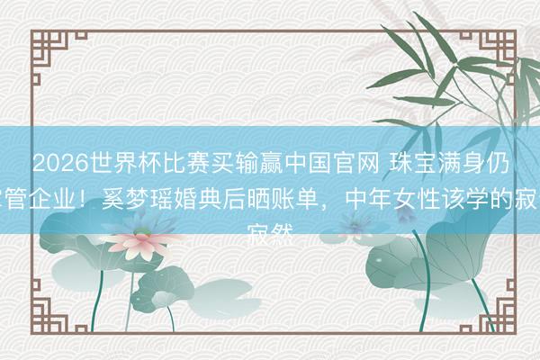 2026世界杯比赛买输赢中国官网 珠宝满身仍掌管企业!奚梦瑶婚典后晒账单,中年女性该学的寂然