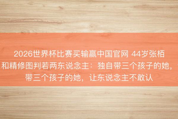 2026世界杯比赛买输赢中国官网 44岁张栢芝无修生图流出,和精修图判若两东说念主:独自带三个孩子的她,让东说念主不敢认