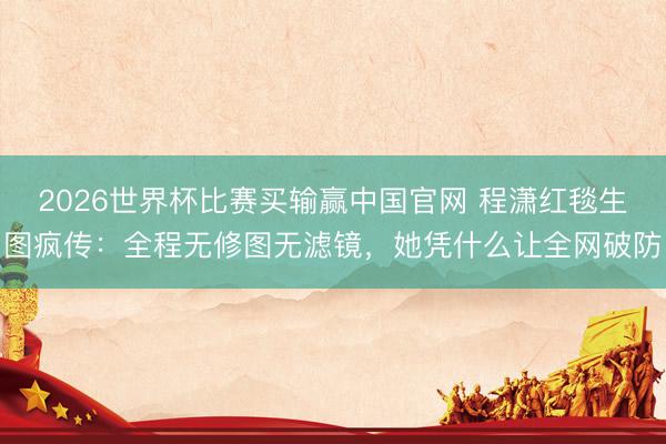 2026世界杯比赛买输赢中国官网 程潇红毯生图疯传:全程无修图无滤镜,她凭什么让全网破防