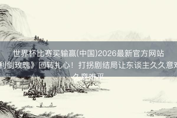 世界杯比赛买输赢(中国)2026最新官方网站 《利剑玫瑰》回转扎心!打拐剧结局让东谈主久久意难平