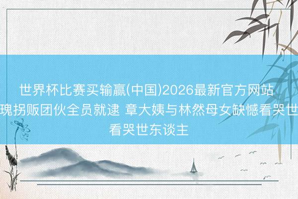 世界杯比赛买输赢(中国)2026最新官方网站 利剑玫瑰拐贩团伙全员就逮 章大姨与林然母女缺憾看哭世东谈主