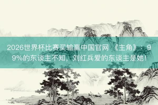 2026世界杯比赛买输赢中国官网 《主角》:99%的东谈主不知,刘红兵爱的东谈主是她!