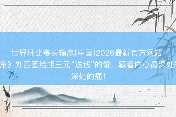 世界杯比赛买输赢(中国)2026最新官方网站 《主角》刘四团给胡三元“送钱”的傻,藏着内心最深处的痛!