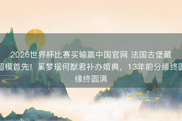 2026世界杯比赛买输赢中国官网 法国古堡藏着超模首先！奚梦瑶何猷君补办婚典，13年前分缘终圆满