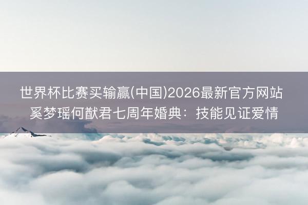 世界杯比赛买输赢(中国)2026最新官方网站 奚梦瑶何猷君七周年婚典:技能见证爱情