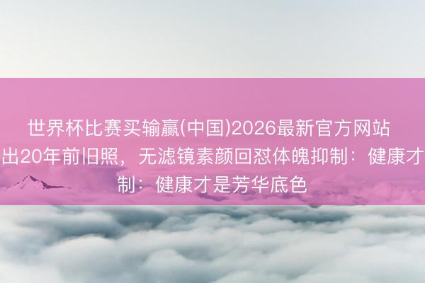 世界杯比赛买输赢(中国)2026最新官方网站 同学约会翻出20年前旧照,无滤镜素颜回怼体魄抑制:健康才是芳华底色