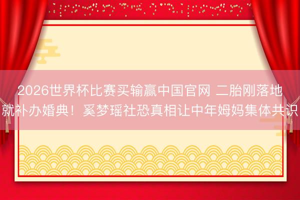 2026世界杯比赛买输赢中国官网 二胎刚落地就补办婚典!奚梦瑶社恐真相让中年姆妈集体共识