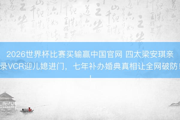 2026世界杯比赛买输赢中国官网 四太梁安琪亲录VCR迎儿媳进门,七年补办婚典真相让全网破防!
