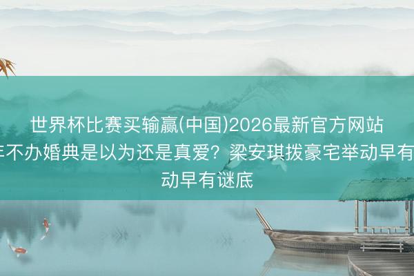 世界杯比赛买输赢(中国)2026最新官方网站 七年不办婚典是以为还是真爱?梁安琪拨豪宅举动早有谜底