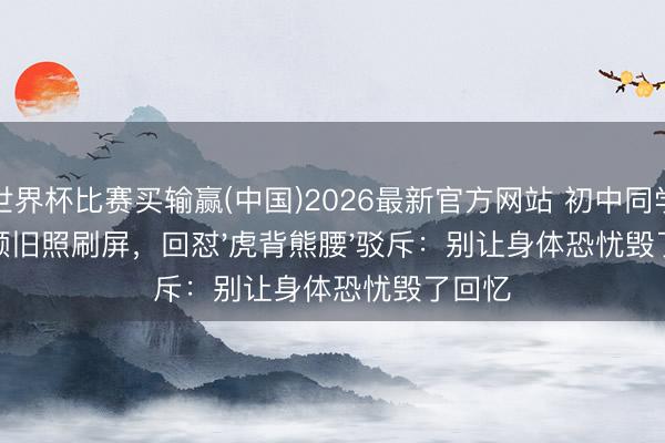 世界杯比赛买输赢(中国)2026最新官方网站 初中同学晒素颜旧照刷屏,回怼'虎背熊腰'驳斥:别让身体恐忧毁了回忆