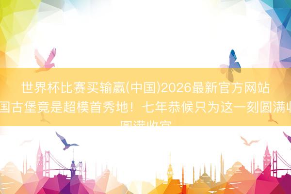 世界杯比赛买输赢(中国)2026最新官方网站 法国古堡竟是超模首秀地!七年恭候只为这一刻圆满收官
