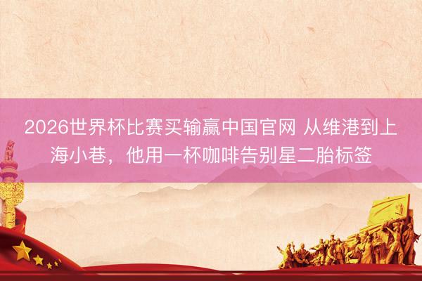 2026世界杯比赛买输赢中国官网 从维港到上海小巷，他用一杯咖啡告别星二胎标签