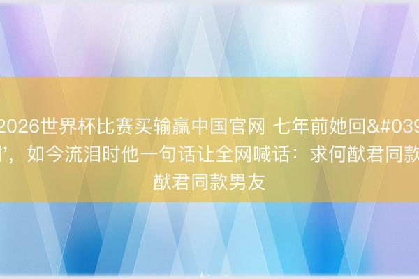 2026世界杯比赛买输赢中国官网 七年前她回'谢谢',如今流泪时他一句话让全网喊话:求何猷君同款男友
