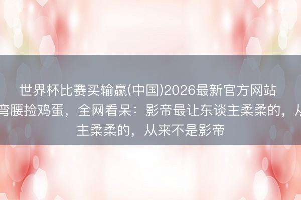 世界杯比赛买输赢(中国)2026最新官方网站 63岁梁朝伟弯腰捡鸡蛋,全网看呆:影帝最让东谈主柔柔的,从来不是影帝