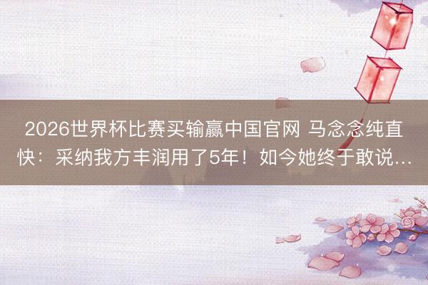 2026世界杯比赛买输赢中国官网 马念念纯直快:采纳我方丰润用了5年!如今她终于敢说…