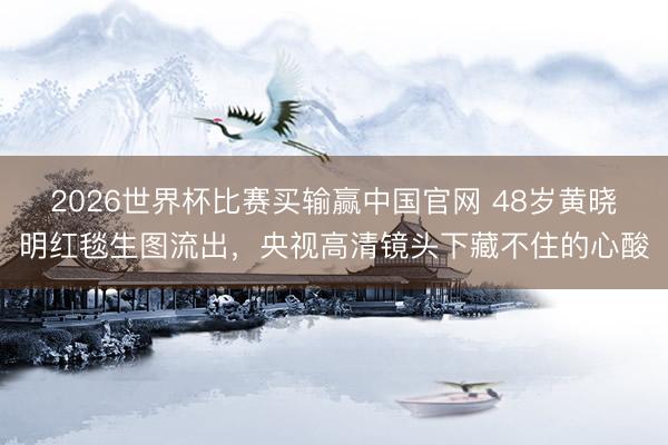 2026世界杯比赛买输赢中国官网 48岁黄晓明红毯生图流出,央视高清镜头下藏不住的心酸