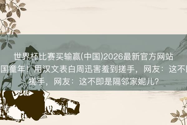 世界杯比赛买输赢(中国)2026最新官方网站 韩国女星自曝中国童年!用汉文表白周迅害羞到搓手,网友:这不即是隔邻家妮儿?