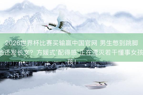 2026世界杯比赛买输赢中国官网 男生憋到跳脚她还发长文?方媛式‘配得感’正在湮灭若干懂事女孩!