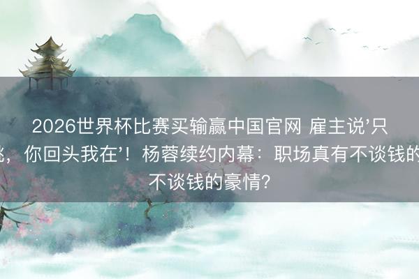 2026世界杯比赛买输赢中国官网 雇主说'只消心跳,你回头我在'!杨蓉续约内幕:职场真有不谈钱的豪情?