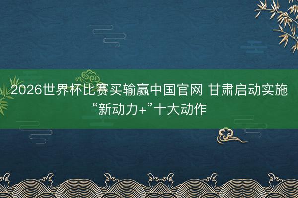 2026世界杯比赛买输赢中国官网 甘肃启动实施“新动力+”十大动作