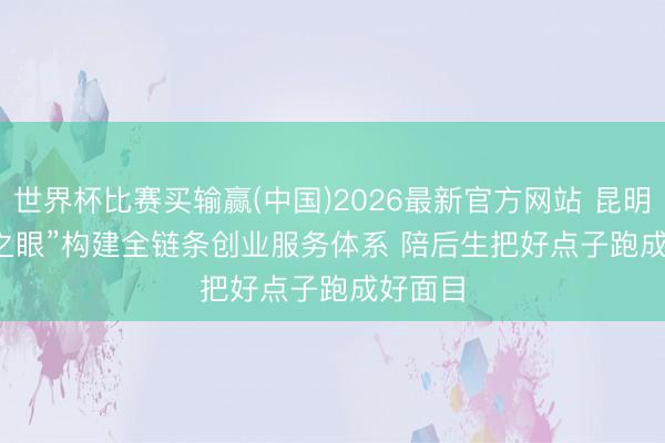 世界杯比赛买输赢(中国)2026最新官方网站 昆明“青创之眼”构建全链条创业服务体系 陪后生把好点子跑成好面目