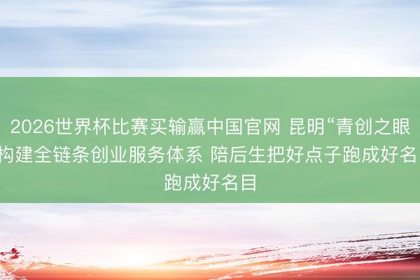 2026世界杯比赛买输赢中国官网 昆明“青创之眼”构建全链条创业服务体系 陪后生把好点子跑成好名目
