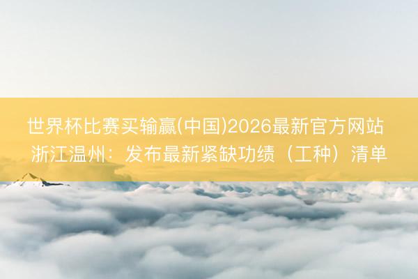 世界杯比赛买输赢(中国)2026最新官方网站 浙江温州：发布最新紧缺功绩（工种）清单