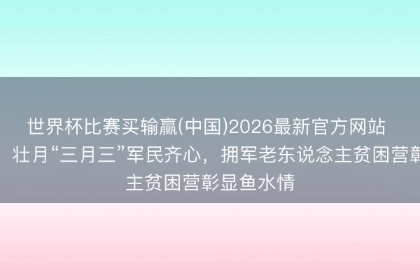 世界杯比赛买输赢(中国)2026最新官方网站 广西南宁:壮月“三月三”军民齐心,拥军老东说念主贫困营彰显鱼水情